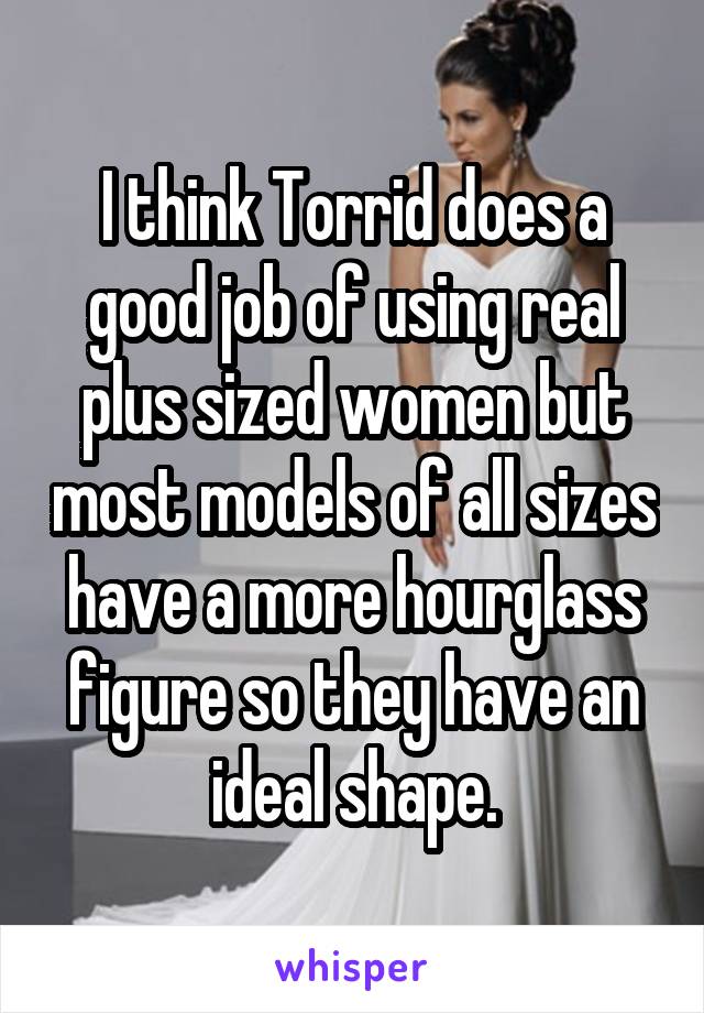 I think Torrid does a good job of using real plus sized women but most models of all sizes have a more hourglass figure so they have an ideal shape.