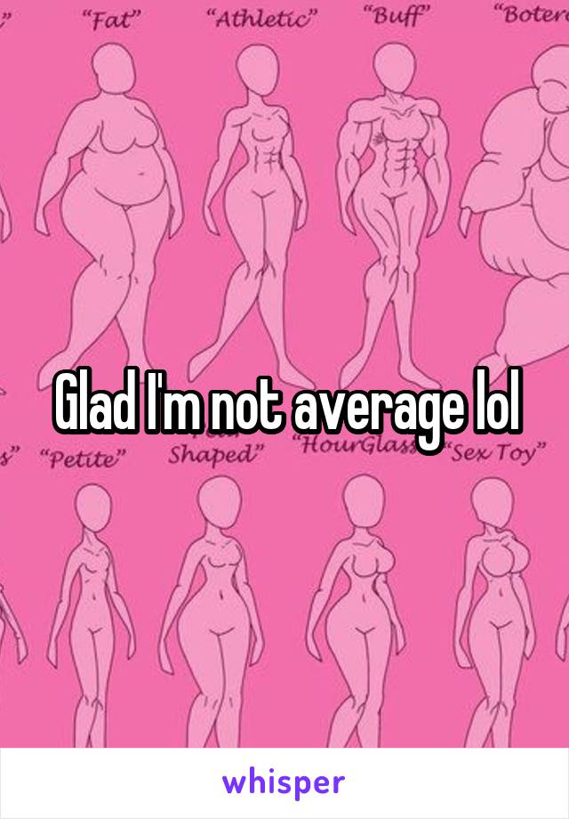 Glad I'm not average lol