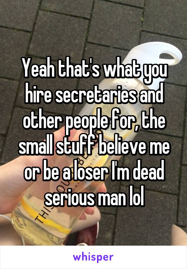 Yeah that's what you hire secretaries and other people for, the small stuff believe me or be a loser I'm dead serious man lol