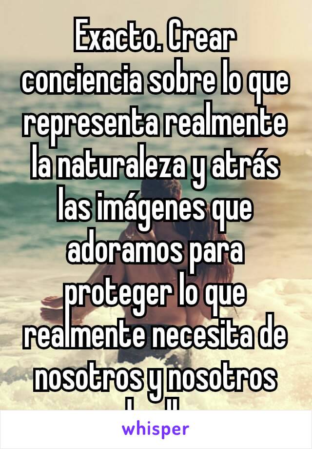 Exacto. Crear conciencia sobre lo que representa realmente la naturaleza y atrás las imágenes que adoramos para proteger lo que realmente necesita de nosotros y nosotros de ella