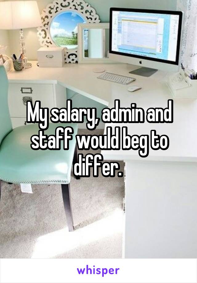 My salary, admin and staff would beg to differ. 