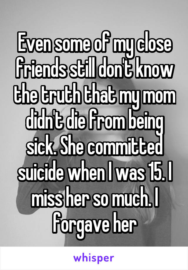 Even some of my close friends still don't know the truth that my mom didn't die from being sick. She committed suicide when I was 15. I miss her so much. I forgave her