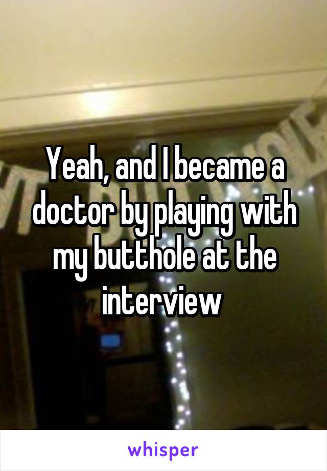 Yeah, and I became a doctor by playing with my butthole at the interview 