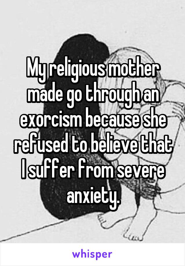 My religious mother made go through an exorcism because she refused to believe that I suffer from severe anxiety.