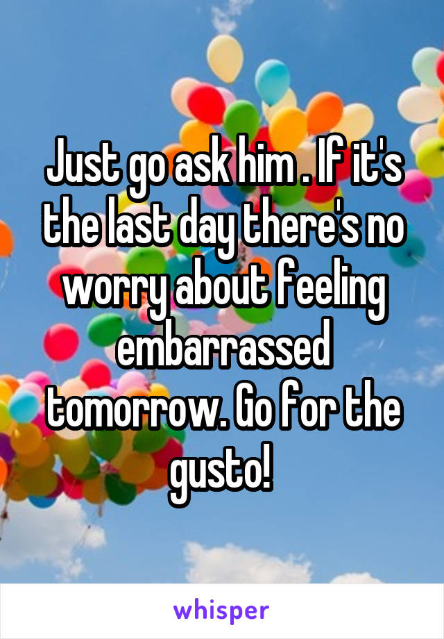 Just go ask him . If it's the last day there's no worry about feeling embarrassed tomorrow. Go for the gusto! 