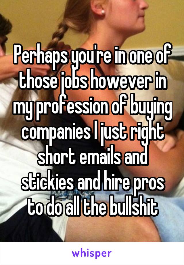 Perhaps you're in one of those jobs however in my profession of buying companies I just right short emails and stickies and hire pros to do all the bullshit