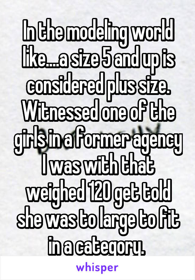 In the modeling world like....a size 5 and up is considered plus size. Witnessed one of the girls in a former agency I was with that weighed 120 get told she was to large to fit in a category. 