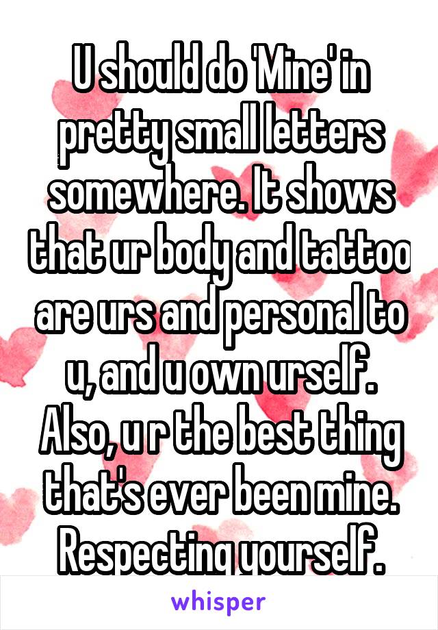 U should do 'Mine' in pretty small letters somewhere. It shows that ur body and tattoo are urs and personal to u, and u own urself. Also, u r the best thing that's ever been mine. Respecting yourself.