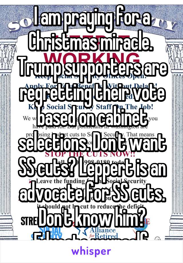I am praying for a Christmas miracle. 
Trump supporters are regretting their vote based on cabinet selections. Don't want SS cuts? Leppert is an advocate for SS cuts. Don't know him? Educate yourself.