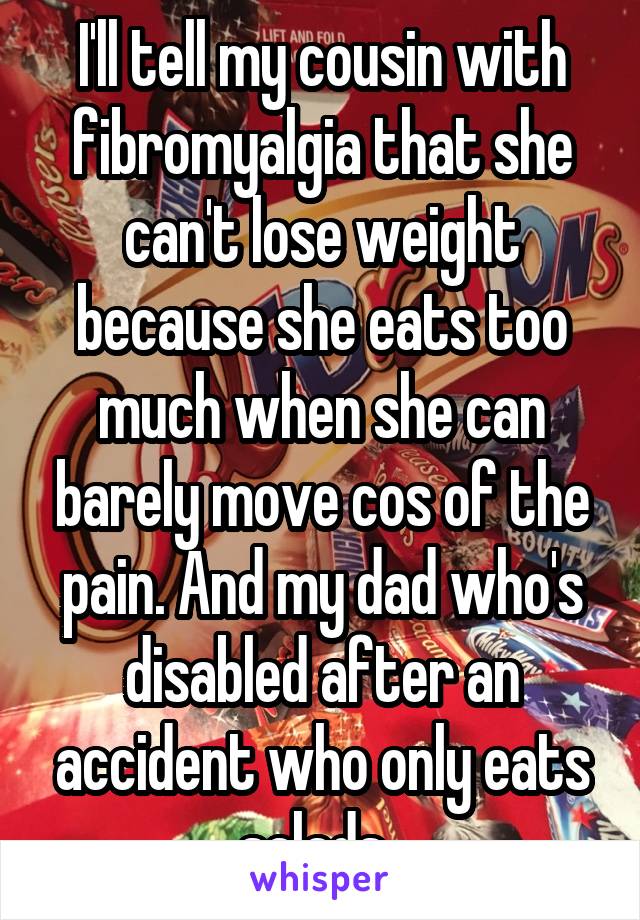 I'll tell my cousin with fibromyalgia that she can't lose weight because she eats too much when she can barely move cos of the pain. And my dad who's disabled after an accident who only eats salads. 