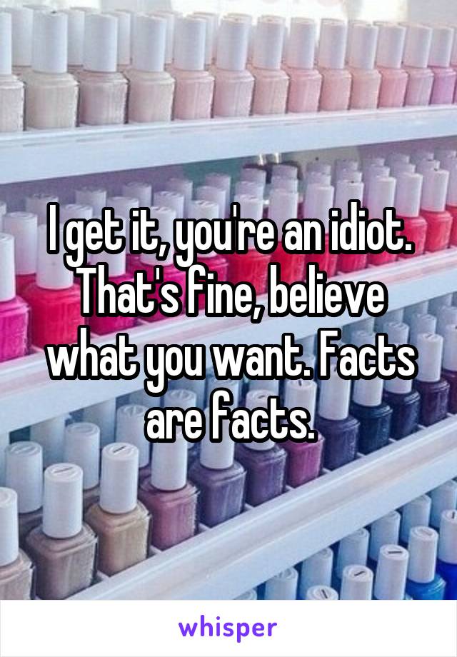 I get it, you're an idiot. That's fine, believe what you want. Facts are facts.