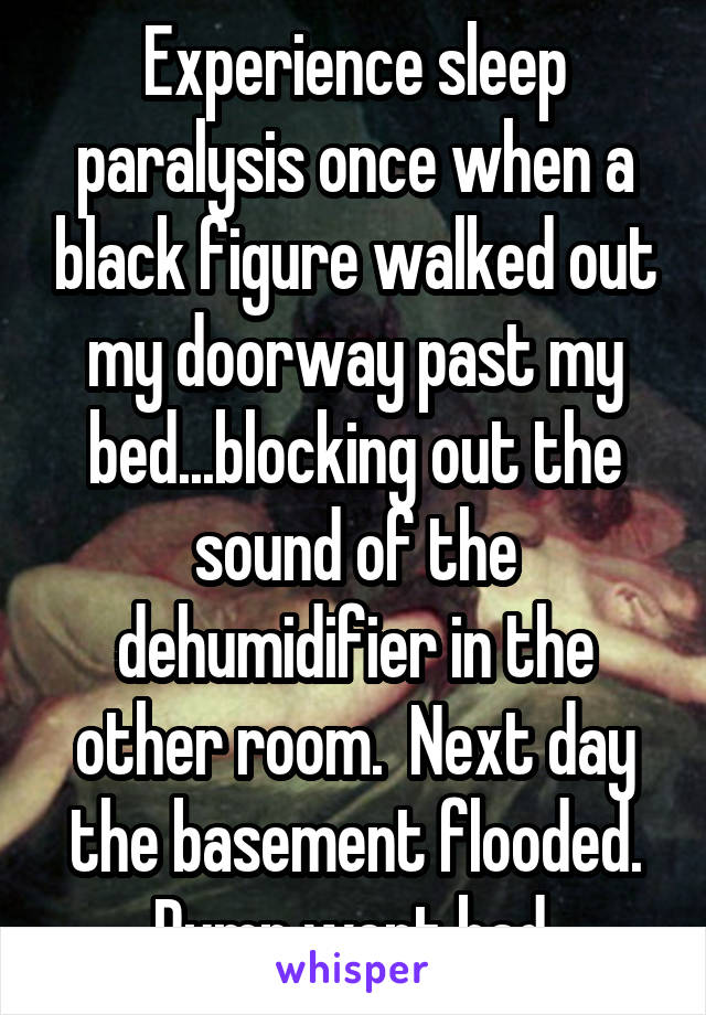 Experience sleep paralysis once when a black figure walked out my doorway past my bed...blocking out the sound of the dehumidifier in the other room.  Next day the basement flooded. Pump went bad.