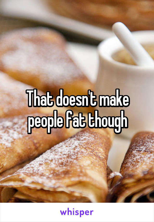 That doesn't make people fat though