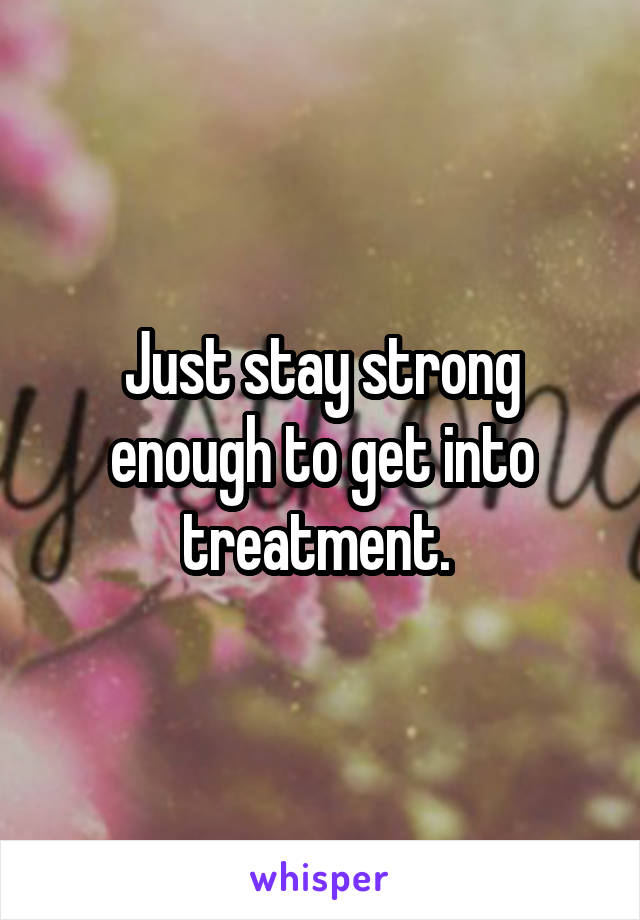 Just stay strong enough to get into treatment. 