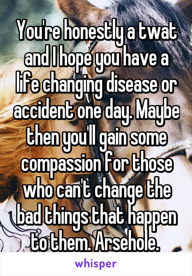 You're honestly a twat and I hope you have a life changing disease or accident one day. Maybe then you'll gain some compassion for those who can't change the bad things that happen to them. Arsehole. 