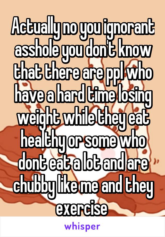 Actually no you ignorant asshole you don't know that there are ppl who have a hard time losing weight while they eat healthy or some who dont eat a lot and are chubby like me and they exercise 