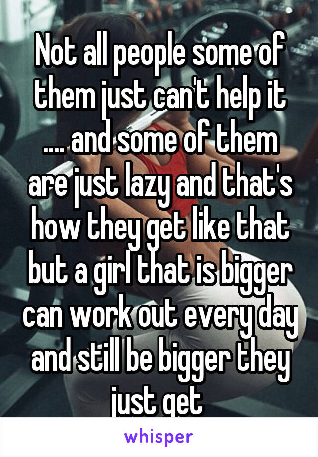 Not all people some of them just can't help it .... and some of them are just lazy and that's how they get like that but a girl that is bigger can work out every day and still be bigger they just get 