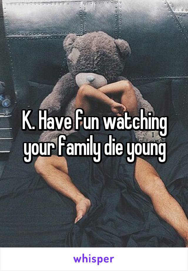 K. Have fun watching your family die young