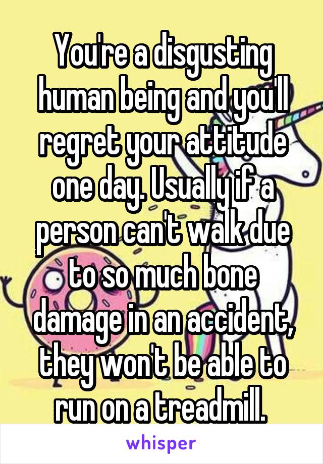 You're a disgusting human being and you'll regret your attitude one day. Usually if a person can't walk due to so much bone damage in an accident, they won't be able to run on a treadmill. 