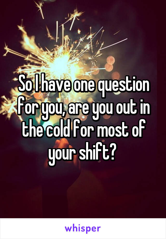 So I have one question for you, are you out in the cold for most of your shift? 