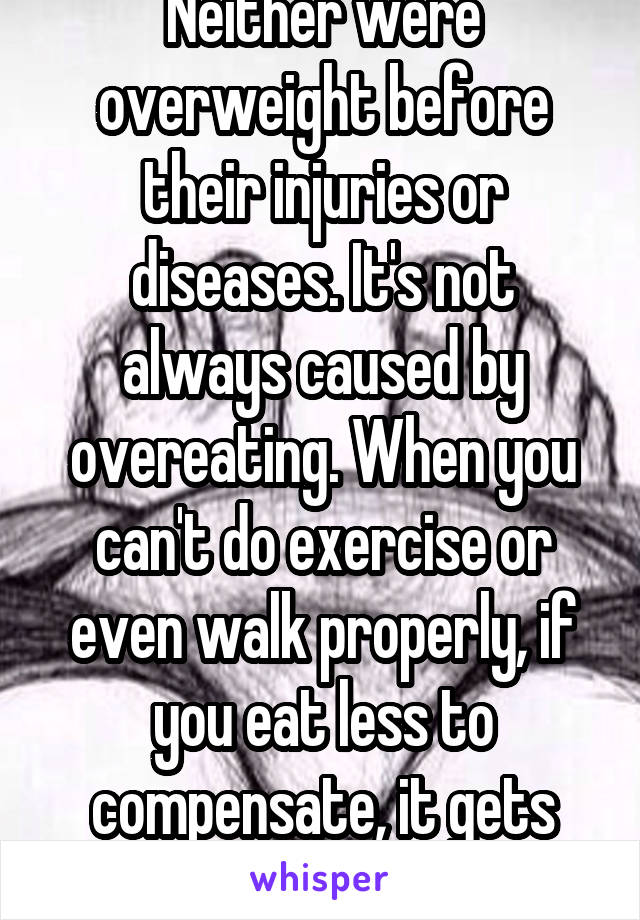 Neither were overweight before their injuries or diseases. It's not always caused by overeating. When you can't do exercise or even walk properly, if you eat less to compensate, it gets stored as fat.