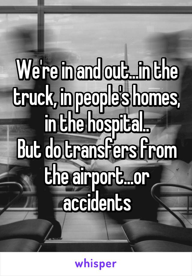 We're in and out...in the truck, in people's homes, in the hospital..
But do transfers from the airport...or accidents