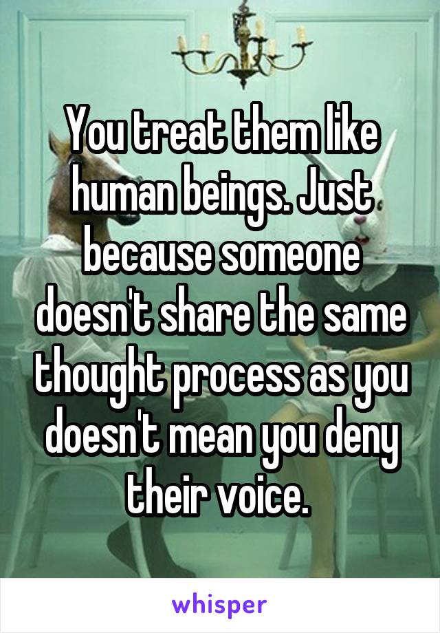 You treat them like human beings. Just because someone doesn't share the same thought process as you doesn't mean you deny their voice. 