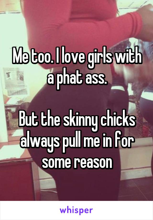 Me too. I love girls with a phat ass.

But the skinny chicks always pull me in for some reason