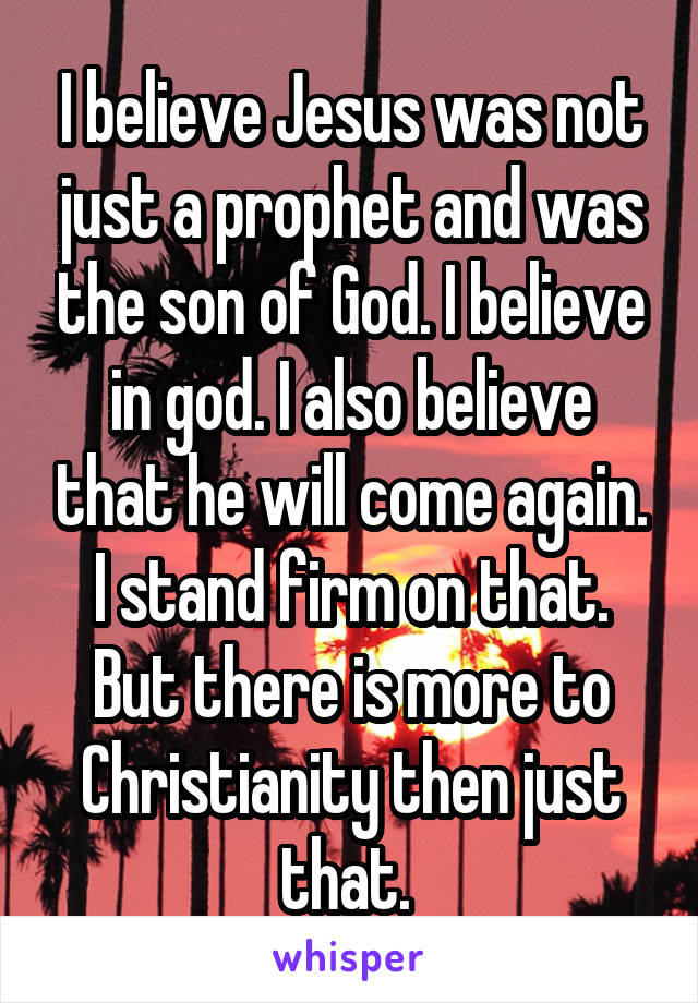 I believe Jesus was not just a prophet and was the son of God. I believe in god. I also believe that he will come again. I stand firm on that. But there is more to Christianity then just that. 