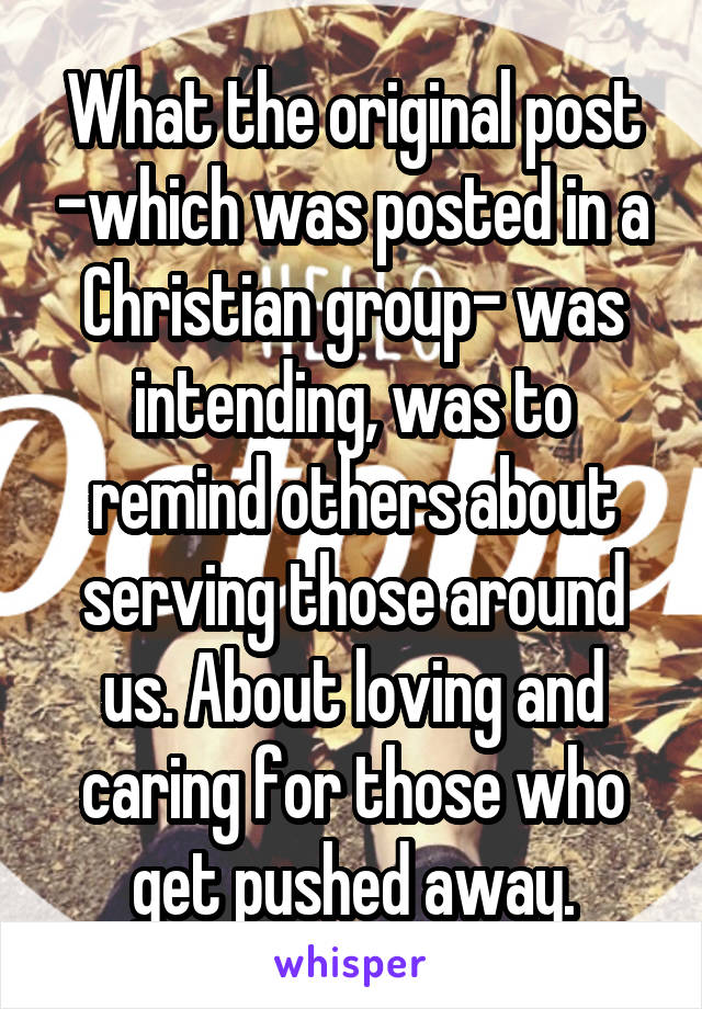 What the original post -which was posted in a Christian group- was intending, was to remind others about serving those around us. About loving and caring for those who get pushed away.