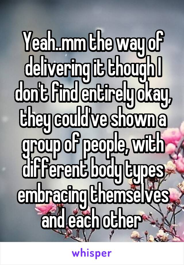 Yeah..mm the way of delivering it though I don't find entirely okay, they could've shown a group of people, with different body types embracing themselves and each other 