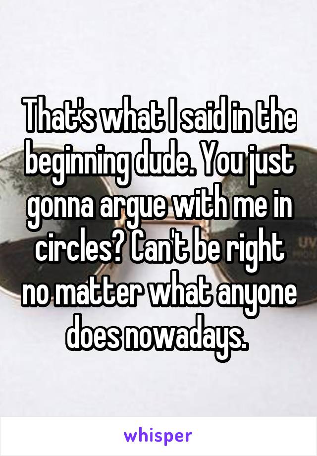 That's what I said in the beginning dude. You just gonna argue with me in circles? Can't be right no matter what anyone does nowadays. 