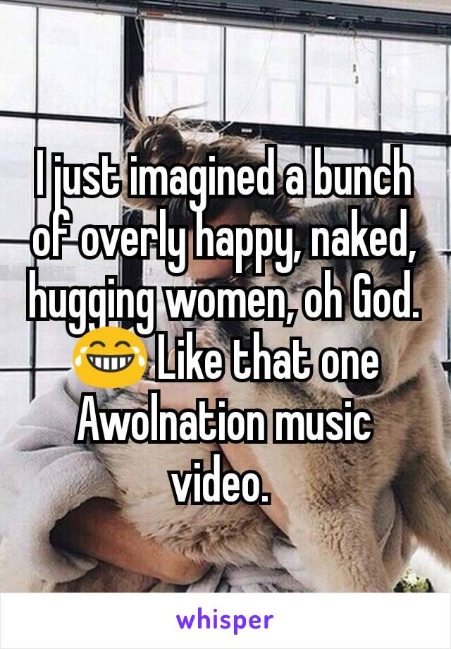 I just imagined a bunch of overly happy, naked, hugging women, oh God. 😂 Like that one Awolnation music video. 