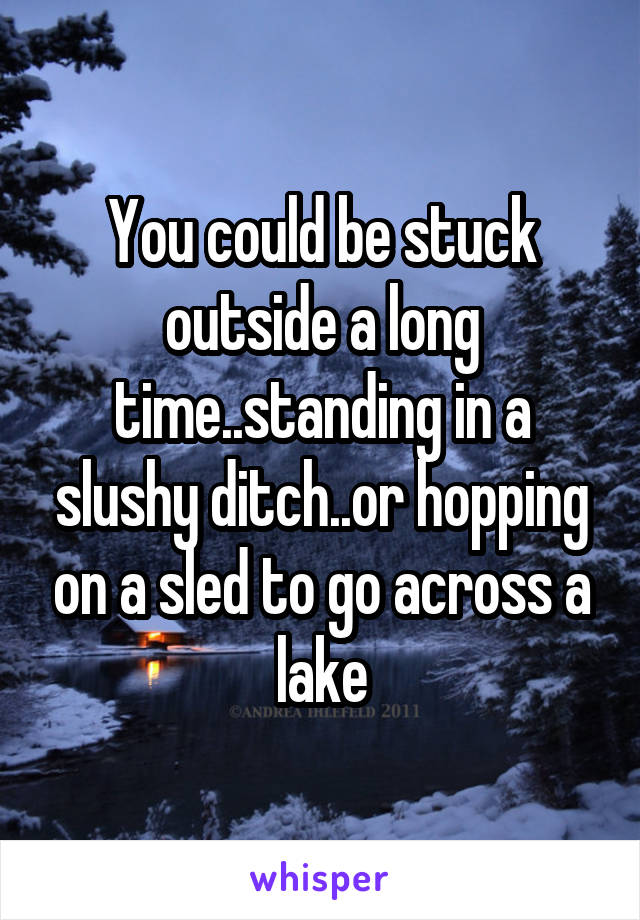 You could be stuck outside a long time..standing in a slushy ditch..or hopping on a sled to go across a lake