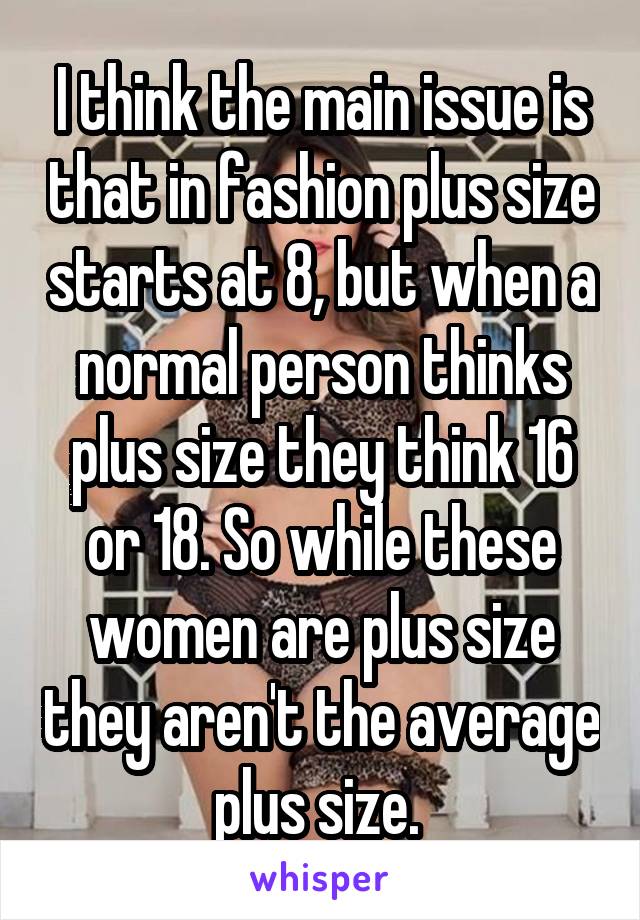 I think the main issue is that in fashion plus size starts at 8, but when a normal person thinks plus size they think 16 or 18. So while these women are plus size they aren't the average plus size. 