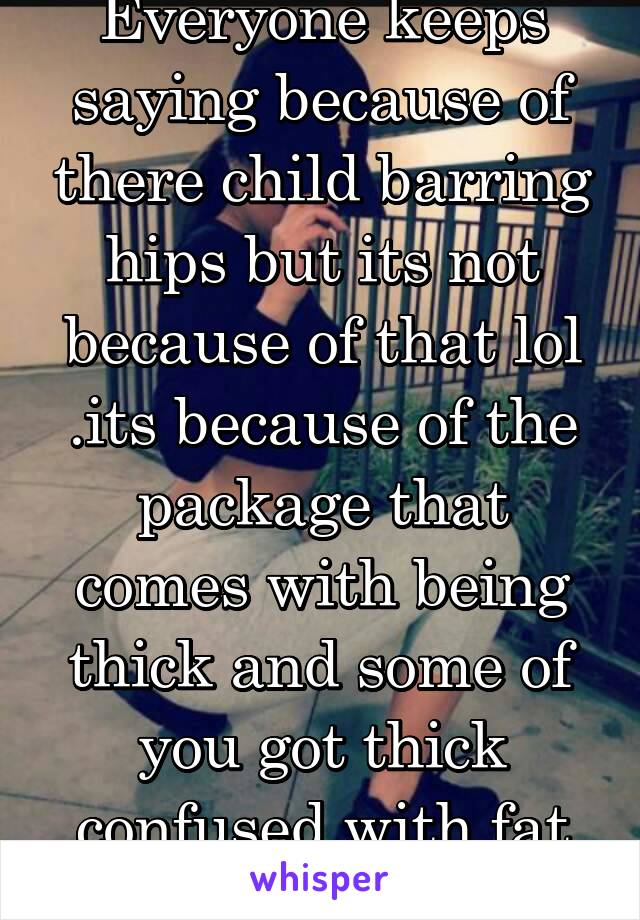 Everyone keeps saying because of there child barring hips but its not because of that lol .its because of the package that comes with being thick and some of you got thick confused with fat and cubby.