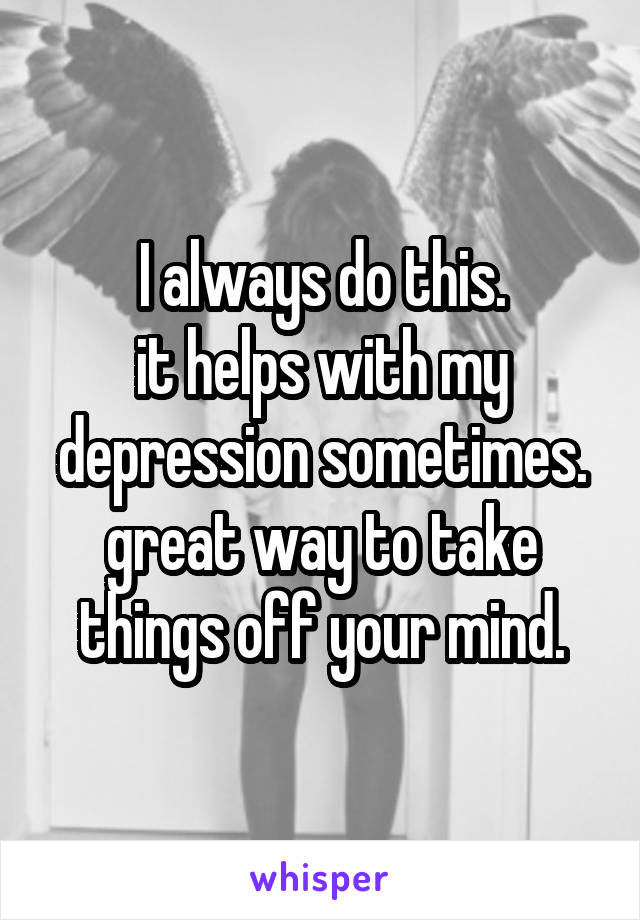 I always do this.
it helps with my depression sometimes.
great way to take things off your mind.