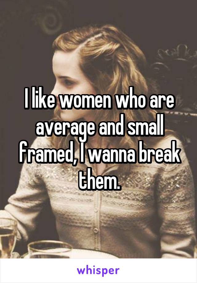 I like women who are average and small framed, I wanna break them.