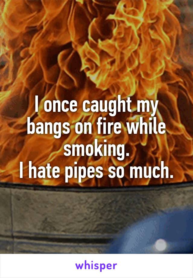 I once caught my bangs on fire while smoking.
I hate pipes so much.