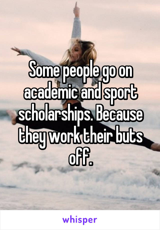 Some people go on academic and sport scholarships. Because they work their buts off.