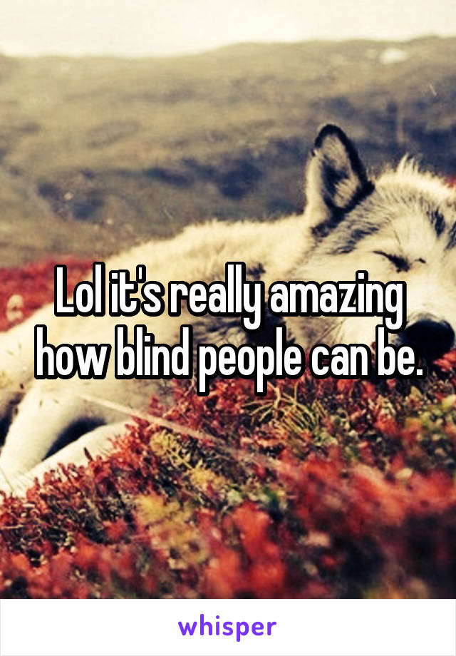 Lol it's really amazing how blind people can be.