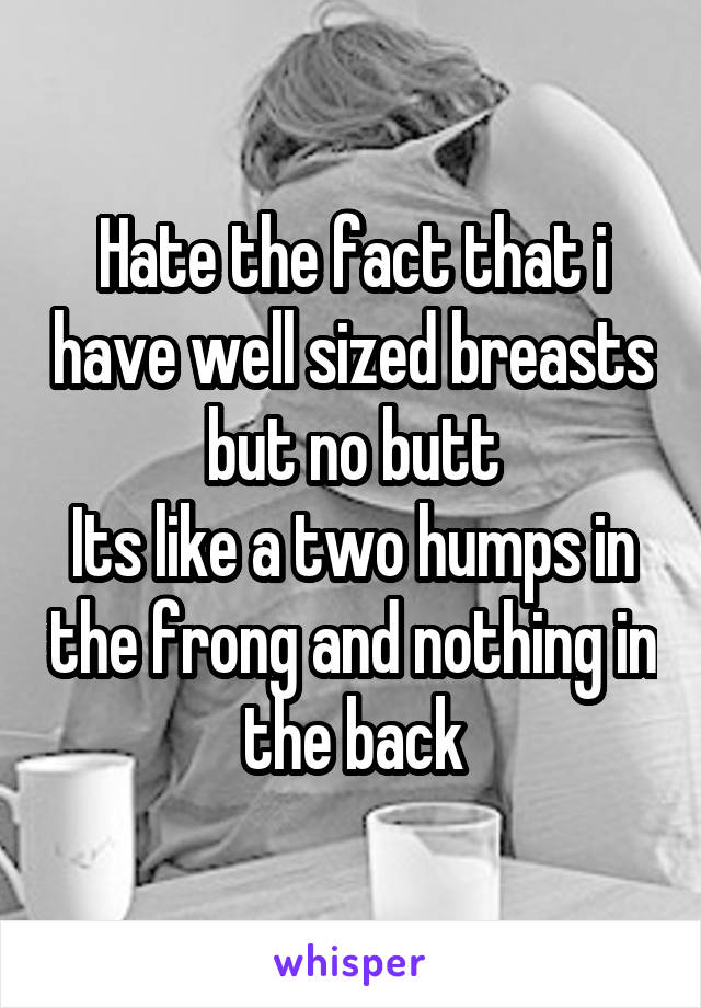 Hate the fact that i have well sized breasts but no butt
Its like a two humps in the frong and nothing in the back