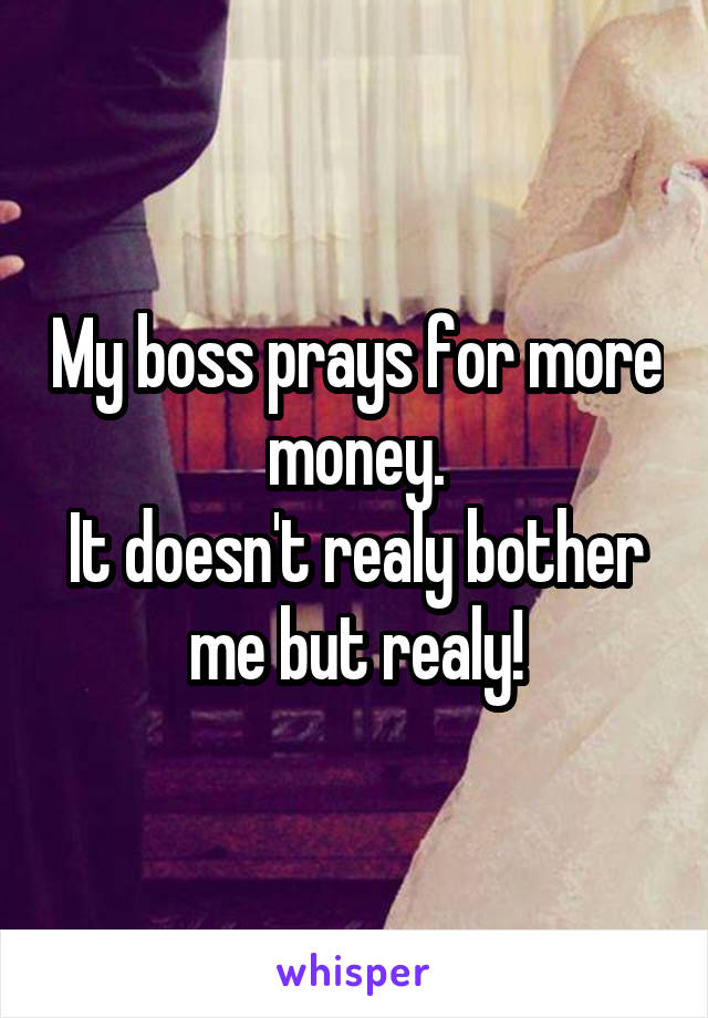 My boss prays for more money.
It doesn't realy bother me but realy!