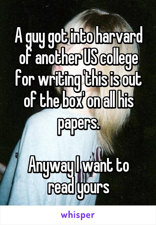 A guy got into harvard of another US college for writing 'this is out of the box' on all his papers.

Anyway I want to read yours