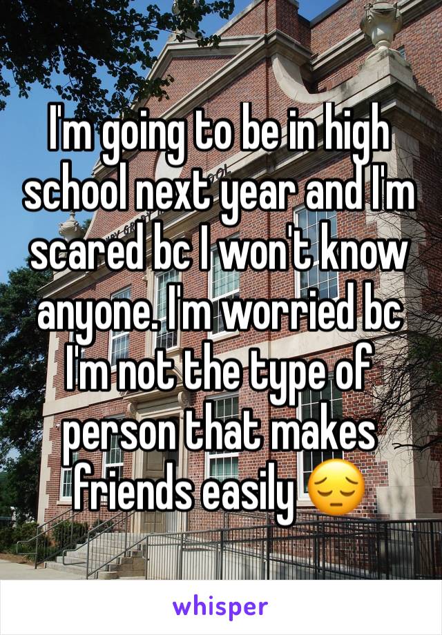 I'm going to be in high school next year and I'm scared bc I won't know anyone. I'm worried bc I'm not the type of person that makes friends easily 😔