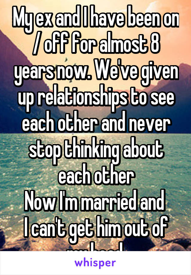 My ex and I have been on / off for almost 8 years now. We've given up relationships to see each other and never stop thinking about each other
Now I'm married and 
I can't get him out of my head.