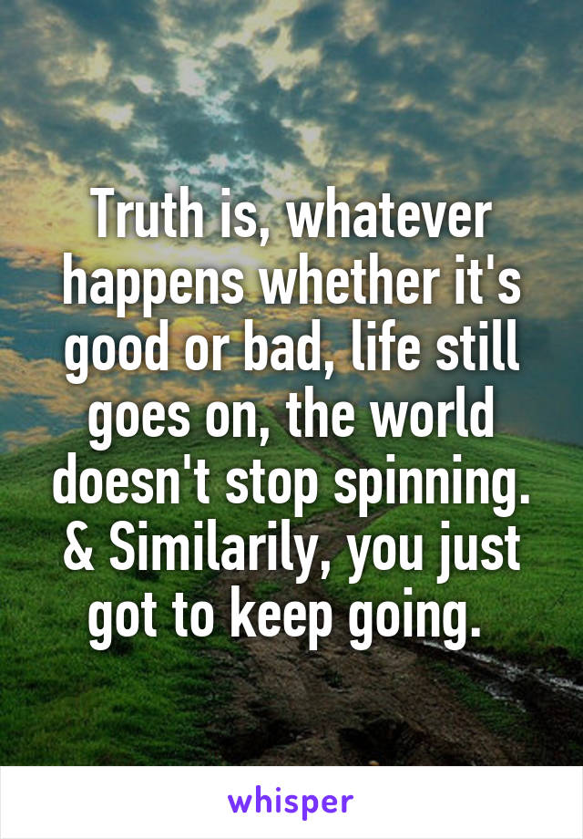 Truth is, whatever happens whether it's good or bad, life still goes on, the world doesn't stop spinning. & Similarily, you just got to keep going. 