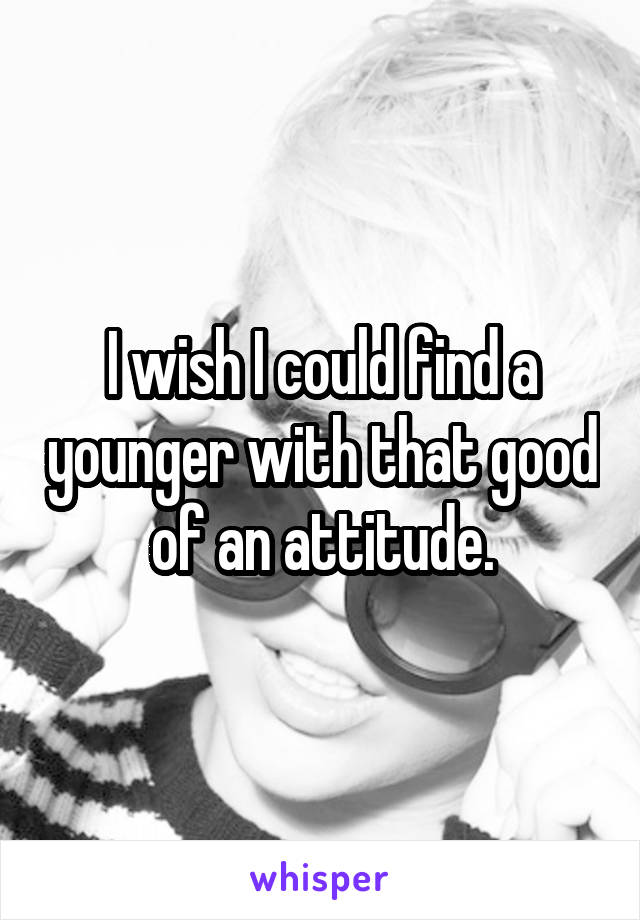 I wish I could find a younger with that good of an attitude.