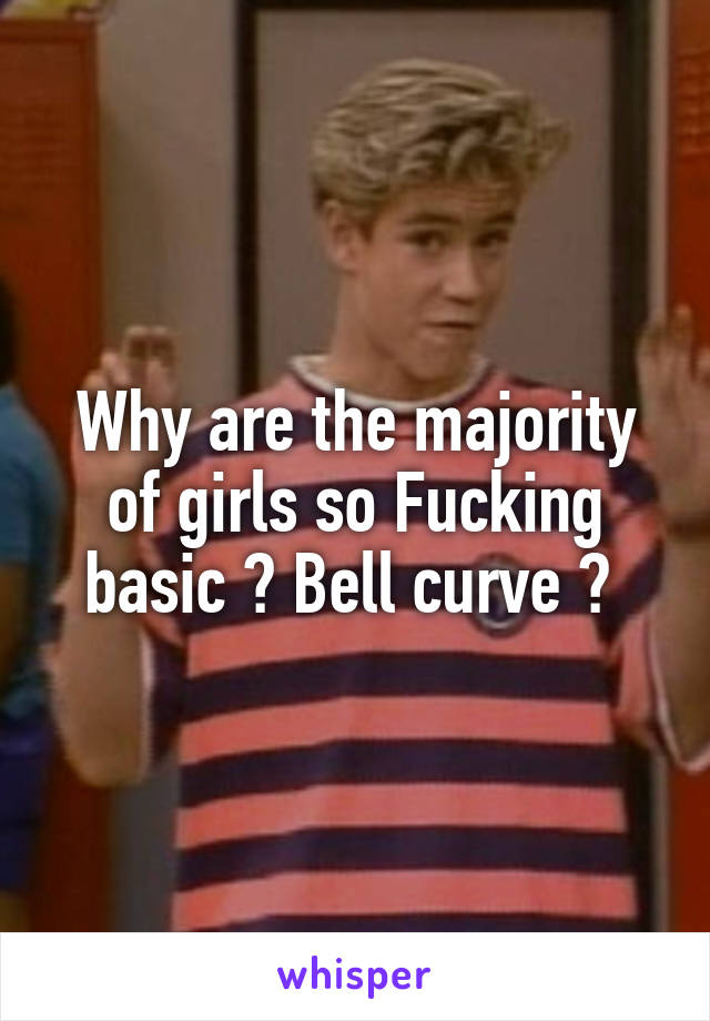 Why are the majority of girls so Fucking basic ? Bell curve ? 
