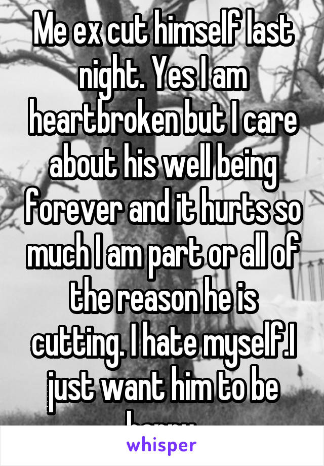 Me ex cut himself last night. Yes I am heartbroken but I care about his well being forever and it hurts so much I am part or all of the reason he is cutting. I hate myself.I just want him to be happy 